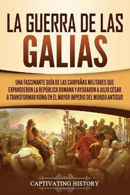 La Guerra de las Galias: Una Fascinante Gu�a de las Campa�as Militares que Expandieron la Rep�blica Romana y Ayudaron a Julio C�sar a Transformar Roma en el Mayor Imperio del Mundo Antiguo by Captivating History