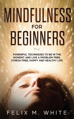 Mindfulness for Beginners: Powerful Techniques to Be In the Moment and Live a Problem Free, Stress Free, Happy and Healthy Life by Felix M White