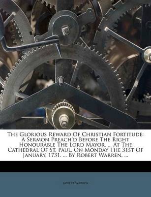 The Glorious Reward of Christian Fortitude: A Sermon Preach'd Before the Right Honourable the Lord Mayor, ... at the Cathedral of St. Paul, on Monday the 31st of January, 1731. ... by Robert Warren, ... book