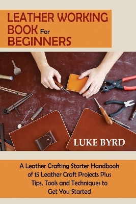 Leather Working Book for Beginners: A Leather Crafting Starter Handbook of 15 Leather Craft Projects Plus Tips, Tools and Techniques to Get You Started by Luke Byrd