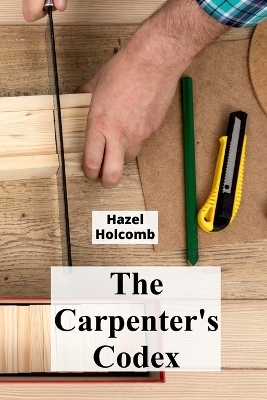 The Carpenter's Codex: A Timeless Compendium of Traditional Carpentry Methods for Residential And Commercial Construction book