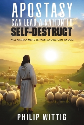 Apostasy Can Lead a Nation to Self-Destruct: Will America Mend Its Ways and Return to God? by Philip Wittig