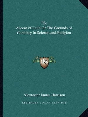 The Ascent of Faith Or The Grounds of Certainty in Science and Religion by Alexander James Harrison