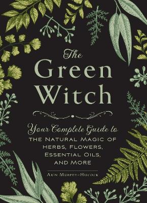 The The Green Witch: Your Complete Guide to the Natural Magic of Herbs, Flowers, Essential Oils, and More by Arin Murphy-Hiscock