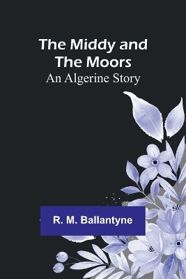 The Middy and the Moors: An Algerine Story by Robert Michael Ballantyne