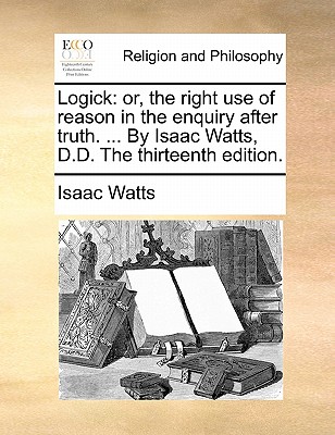 Logick: Or, the Right Use of Reason in the Enquiry After Truth. ... by Isaac Watts, D.D. the Thirteenth Edition. book