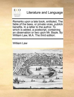 Remarks Upon a Late Book, Entituled, the Fable of the Bees, or Private Vices, Publick Benefits. in a Letter to the Author. to Which Is Added, a PostScript, Containing an Observation or Two Upon Mr. Bayle. by William Law, M.A. the Third Edition. book