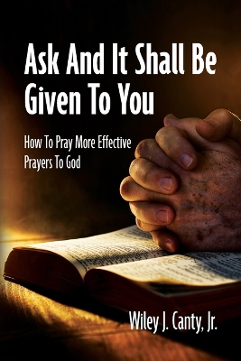 Ask And It Shall Be Given To You: How To Pray More Effective Prayers To God by Wiley J Canty, Jr