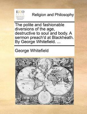 The polite and fashionable diversions of the age, destructive to soul and body. A sermon preach'd at Blackheath. By George Whitefield. ... book