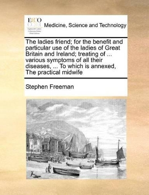 The Ladies Friend; For the Benefit and Particular Use of the Ladies of Great Britain and Ireland; Treating of ... Various Symptoms of All Their Diseases, ... to Which Is Annexed, the Practical Midwife book