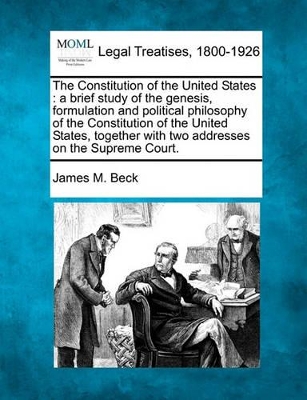 The Constitution of the United States: A Brief Study of the Genesis, Formulation and Political Philosophy of the Constitution of the United States, Together with Two Addresses on the Supreme Court. by James M Beck