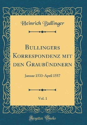 Bullingers Korrespondenz Mit Den Graubündnern, Vol. 1: Januar 1533-April 1557 (Classic Reprint) by Heinrich Bullinger