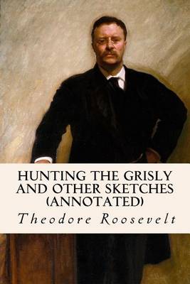 Hunting the Grisly and Other Sketches (Annotated) by Theodore Roosevelt