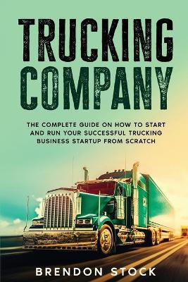 Trucking Company: The Complete Guide on How to Start and Run Your Successful Trucking Business Startup from Scratch by Brendon Stock