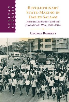 Revolutionary State-Making in Dar es Salaam: African Liberation and the Global Cold War, 1961–1974 book
