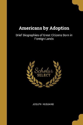 Americans by Adoption: Brief Biographies of Great Citizens Born in Foreign Lands by Joseph Husband
