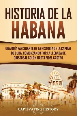 Historia de La Habana: Una Guía Fascinante de la Historia de la Capital de Cuba, Comenzando por la Llegada de Cristóbal Colón hasta Fidel Castro by Captivating History