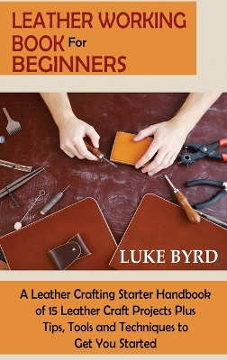 Leather Working Book for Beginners: A Leather Crafting Starter Handbook of 15 Leather Craft Projects Plus Tips, Tools and Techniques to Get You Started book