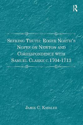 Seeking Truth: Roger North's Notes on Newton and Correspondence with Samuel Clarke c.1704-1713 by Jamie C. Kassler