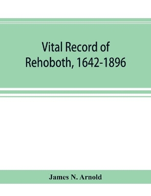 Vital record of Rehoboth, 1642-1896. Marriages, intentions, births, deaths with supplement containing the record of 1896, colonial return, lists of the early settlers, purchases, freemen, inhabitants, the soldiers serving in Philip's war and the revolution book