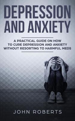 Depression and Anxiety: A Practical Guide on How to Cure Depression and Anxiety Without Resorting to Harmful Meds by John Roberts