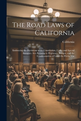 The Road Laws of California: Embracing the Provisions of the Constitution, Codes and Special Statutory Acts Relating to Highways, Bridges, and the Condemnation of Lands for Public Use book