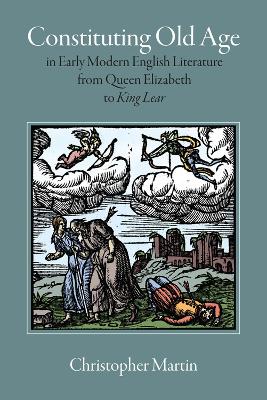 Constituting Old Age in Early Modern English Literature, from Queen Elizabeth to 'King Lear' by Christopher Martin