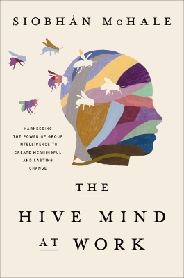 The Hive Mind at Work: Harnessing the Power of Group Intelligence to Create Meaningful and Lasting Change by Siobhan McHale