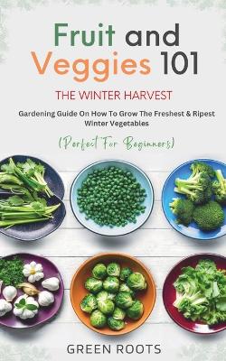 Fruit & Veggies 101 - The Winter Harvest: Gardening Guide on How to Grow the Freshest & Ripest Winter Vegetables (Perfect for Beginners) by Green Roots