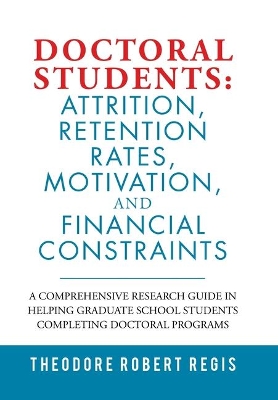 Doctoral Students: Attrition, Retention Rates, Motivation, and Financial Constraints: A Comprehensive Research Guide in Helping Graduate School Students Completing Doctoral Programs by Theodore Robert Regis