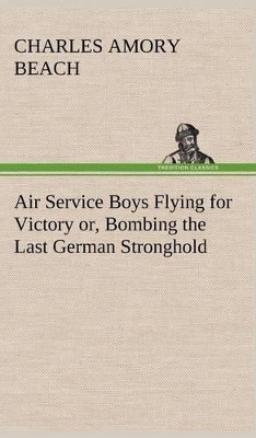Air Service Boys Flying for Victory Or, Bombing the Last German Stronghold by Charles Amory Beach