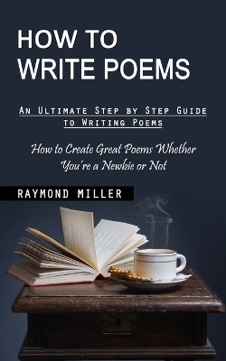 How to Write Poems: An Ultimate Step by Step Guide to Writing Poems (How to Create Great Poems Whether You're a Newbie or Not) book