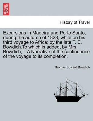 Excursions in Madeira and Porto Santo, During the Autumn of 1823, While on His Third Voyage to Africa; By the Late T. E. Bowdich.to Which Is Added, by Mrs. Bowdich, I. a Narrative of the Continuance of the Voyage to Its Completion. book