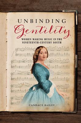 Unbinding Gentility: Women Making Music in the Nineteenth-Century South by Candace Bailey