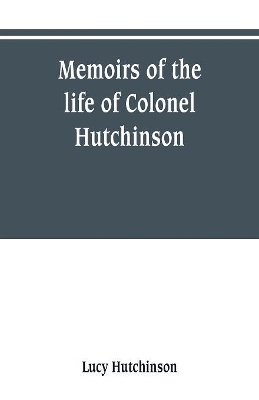 Memoirs of the life of Colonel Hutchinson, Governor of Nottingham Castle and Town, representative of the County of Nottingham in the Long Parliament, and of the Town of Nottingham in the first parliament of Charles the Second, with original anecdotes of ma by Lucy Hutchinson