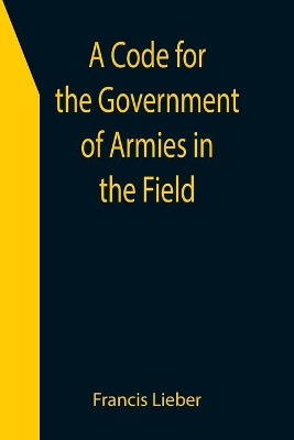 A Code for the Government of Armies in the Field; as authorized by the laws and usages of war on land. book