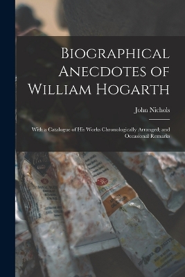 Biographical Anecdotes of William Hogarth: With a Catalogue of His Works Chronologically Arranged; and Occasional Remarks by John Nichols