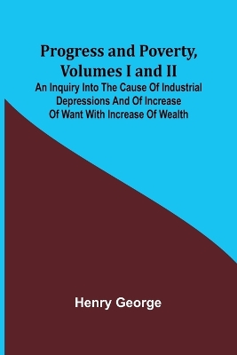 Progress and Poverty, Volumes I and II; An Inquiry into the Cause of Industrial Depressions and of Increase of Want with Increase of Wealth by Henry George