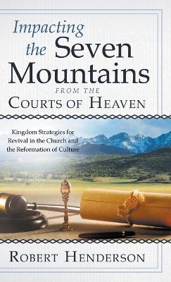 Impacting the Seven Mountains from the Courts of Heaven: Kingdom Strategies for Revival in the Church and the Reformation of Culture by Robert Henderson