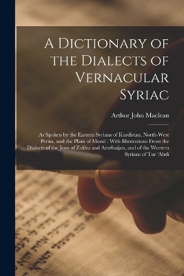 A Dictionary of the Dialects of Vernacular Syriac: As Spoken by the Eastern Syrians of Kurdistan, North-West Persia, and the Plain of Mosul: With Illustrations From the Dialects of the Jews of Zakhu and Azerbaijan, and of the Western Syrians of Tur 'abdi book