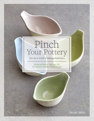 Pinch Your Pottery: The Art & Craft of Making Pinch Pots - 35 Beautiful Projects to Hand-Form from Clay by Jacqui Atkin