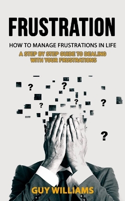 Frustration: How to Manage Frustrations in Life (A Step by Step Guide to Dealing with Your Frustrations) book