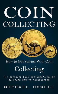 Coin Collecting: How to Get Started With Coin Collecting (The Ultimate Easy Beginner's Guide to Learn How to Acknowledge) book