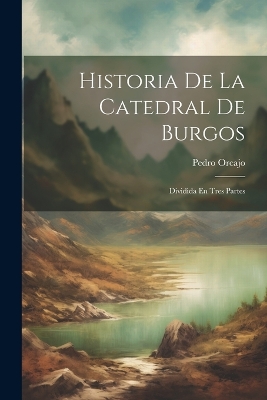 Historia De La Catedral De Burgos: Dividida En Tres Partes by Pedro Orcajo