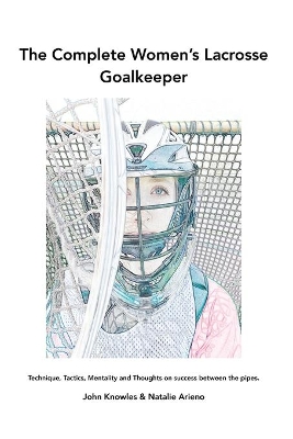The Complete Women's Lacrosse Goalkeeper: Technique, Tactics, Mentality and Thoughts on success between the pipes. book