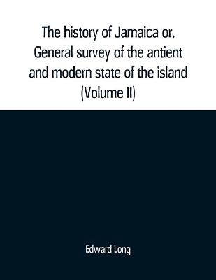 The The history of Jamaica or, General survey of the antient and modern state of the island: with reflections on its situation settlements, inhabitants, climate, products, commerce, laws, and government (Volume II) by Edward Long