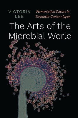 The Arts of the Microbial World: Fermentation Science in Twentieth-Century Japan book