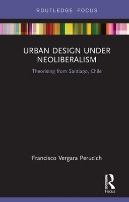 Urban Design Under Neoliberalism: Theorising from Santiago, Chile by Francisco Vergara Perucich