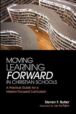 Moving Learning Forward in Christian Schools: A Practical Guide for a Mission-Focused Curriculum by Steven F Butler