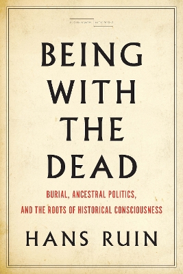 Being with the Dead: Burial, Ancestral Politics, and the Roots of Historical Consciousness by Hans Ruin